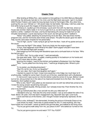 Chapter Three

         After landing at Willow Run, Jack wasted no time getting in his 2004 Mercury Marauder
and leaving. He obviously had alot on his mind, and the flight back was quiet. I got in my black
2002 Pontiac Firebird, and made the long trip back home to Farmington Hills. Any other time,
pushing this car over 100mph on 1-94 would make me feel better. Not today. I did five under the
limit while trying to push the images of Amanda Grace from my mind.
         At three p.m. I pulled up in the driveway. Laurie and I live with my dad now, since our
house was torched. Dad's really in no hurry to get rid of us, so we've put house shopping on
hold for a while. I walked in the door, and found Dad toking off a bong I'd made from an old
Chrysler transmission. Laurie was laying on the couch, but she got up when I walked in.
         "Nicky!" she yelled, attacking me and pinning me to the floor. She was three months
pregnant now, and her hormones were kinda outta whack. The pills the doctor gave her didn't
help, but the Jane does miracles for her personality!
         "You're high, Laurie," I said, trying to get up from the floor. I took off my jacket and sat on
the couch.
         "How was the flight?" She asked. "Suck any birds into the engine again?"
         "C'mon, that happened once! What're the odds? Damn pigeon shouldn't have been
flying in an FAA-defined flight path anyway."
         Dad looked up from the bong with bloodshot eyes and a confused look on his face. "Who
the hell are you?"
         "I'm DEA, Dad. You're under arrest," I said sarcastically.
         His eyes went wide. "Shit!" he yelled, crawling quickly to his bedroom on his hands and
knees. "You'll never take me alive, pigs!"
         Ignoring the incident, I went to the kitchen and grabbed a Budweiser from the fridge.
         "Nick," Laurie yelled from the living room, "I wanna go shopping later. Where's your
wallet?"
         "In my jacket, you bloodsucking leech."
         "Hey! It's not for me, it's for our daughter!"
         "Our son, dear. Don't start that daughter stuff again."
         I started my search for food. I knew none would be in the fridge; too much beer to fit
anything else. I settled for some Cap'n Crunch out of the box, washed down with a Budweiser.
         In mid-crunch I saw Laurie run into the kitchen outta the corner of my eye. Before I could
turn to her, she punched me in the side of my head and knocked me to the floor. Ow. Instant
headache. And I spilled my beer.
        "Who is she, Nick?!" she yelled as she towered over me with two lethal fists aimed at me.
I knew the wrong answer would bring more pain.
         "Huh?" I asked stupidly. Wrong answer, but I already knew that. Pow! Another fist, this
one in my stomach.
         "Get up motherfucker! Be a man and tell me who your little bitch is!"
         I decided to shut up. That was the only smart answer. I sat up and rubbed the side of my
head. Blood. Oh yeah, from that damn engagement ring. Nazareth was right. Love hurts.
         Laurie stormed out of the kitchen, and I thought I'd been temporarily reprieved, till she
came back.
         "Who is she, shithead?!" she demanded, throwing the picture of Amanda Grace at me.
         I just shook my head. There was no good answer for this. If I said anything, she may
have kicked me in the teeth. I stood up before she got that idea, and walked to the living room.
         "You're just gonna walk away from me, you piece of shit?" she asked as I turned on the
TV.
         "You're just gonna ignore me and watch TV?! You FUCK!!"


                                                   7
 