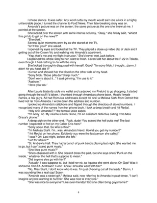I chose silence. It was safer. Any word outta my mouth would earn me a kick in a highly
unfavorable place. I turned the channel to Fox2 News. Their late-breaking story was on.
         Amanda's picture was on the screen; the same picture as the one she threw at me. I
pointed at the screen.
         She looked over the screen with some intense scrutiny. "Okay," she finally said, "what'd
this girl do to get on the news?"
         "She died."
         Several quiet moments went by as she stared at the TV.
         "Isn't that you?" she asked.
         I opened my eyes and looked at the TV. They played a close-up video clip of Jack and I
getting out of the Crown Vic and walking into Amanda's apartment.
         "Yep, that's me and my flight instructor." She'd never met Jack before.
        I explained the whole story to her, start to finish. I even told her about the P-22 in Toledo,
even though it had nothing to do with the story.
         She looked thoroughly disgusted with herself. Good! "I'm sorry Nick, I thought...damn, I
didn't hit you hard, did I?"
         I turned and showed her the blood on the other side of my head.
         "Sorry Nick. Those pills don't help much."
         "Don't worry about it..." I said grinning, "I'm use to it."
         "Asshole."
         "I love you too."

        After Laurie blatantly stole my wallet and carjacked my Firebird to go shopping, I started
going through the stuff I'd taken. I thumbed through Amanda's phone book. Mostly female
names, a few guys. All had Romulus addresses except for one: a Melissa Stahl from Detroit that
lived not far from Amanda. I wrote down the address and number.
        I picked up Amanda's cellphone and flipped through the directory of stored numbers. I
recognized many of the names from her phone book. I took a deep breath and hit Redial.
        "Holy shit! Amanda??" the female voice asked.
        "I'm sorry, no. My nasme is Nick Stone, I'm an assistant detective calling from Miss
Grace's phone."
        A deep sigh on the other end. "Fuck, dude! You scared the hell outta me! The last
number I expected to find on my Caller ID is hers!"
        "Sorry about that. So who is this?"
        "I'm Melissa Stahl. I'm...was, Amanda's friend. How'd you get my number?"
        "I hit Redial on her phone. Evidently you were the last person she called."
        "I was? Oh! Last night, before she left."
        "Left for where?"
        "St. Andrew's Hall. They had a bunch of punk bands playing last night. She wanted me
to go, but I can't stand punk music."
        "She likes punk music?"
        "She's obsessed with it. She doesn't dress the part, but she says she's 'Punk on the
Inside, ' whatever the hell that's suppose to mean."
        "Did anyone else go with her?"
        "Actually, I was suppose to, but I told her no, so I guess she went alone. Oh God! Was it
someone from St. Andrews? Fuck! I knew I shoulda went with her!"
        "No, Miss Stahl, I don't know who it was. I'm just checking out all the leads." Damn, I
was sounding like a real cop! Scary.
        "Amanda was a sweet girl," Melissa said, now referring to Amanda in past-tense, "I can't
imagine anyone wanting to hurt her. She was nice to everyone."
        "She was nice to everyone? Like over-friendly? Did she often bring guys home?"


                                                  8
 