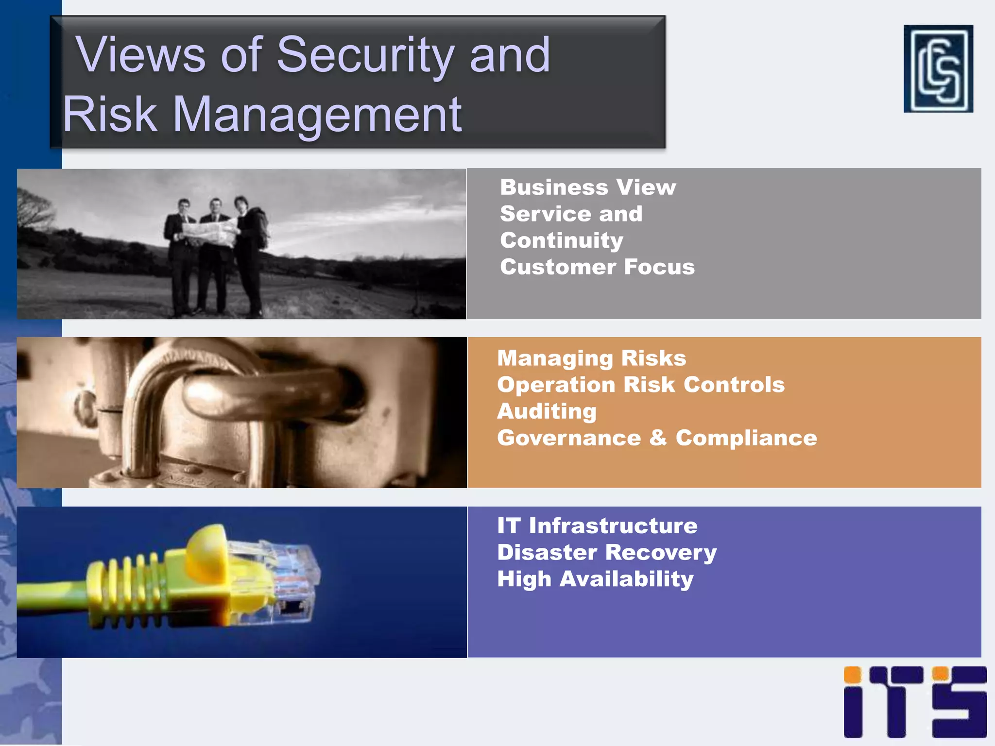 Views of Security and
Risk Management
                  Business View
                  Service and
                  Continuity
                  Customer Focus



                  Managing Risks
                  Operation Risk Controls
                  Auditing
                  Governance & Compliance


                  IT Infrastructure
                  Disaster Recovery
                  High Availability
 