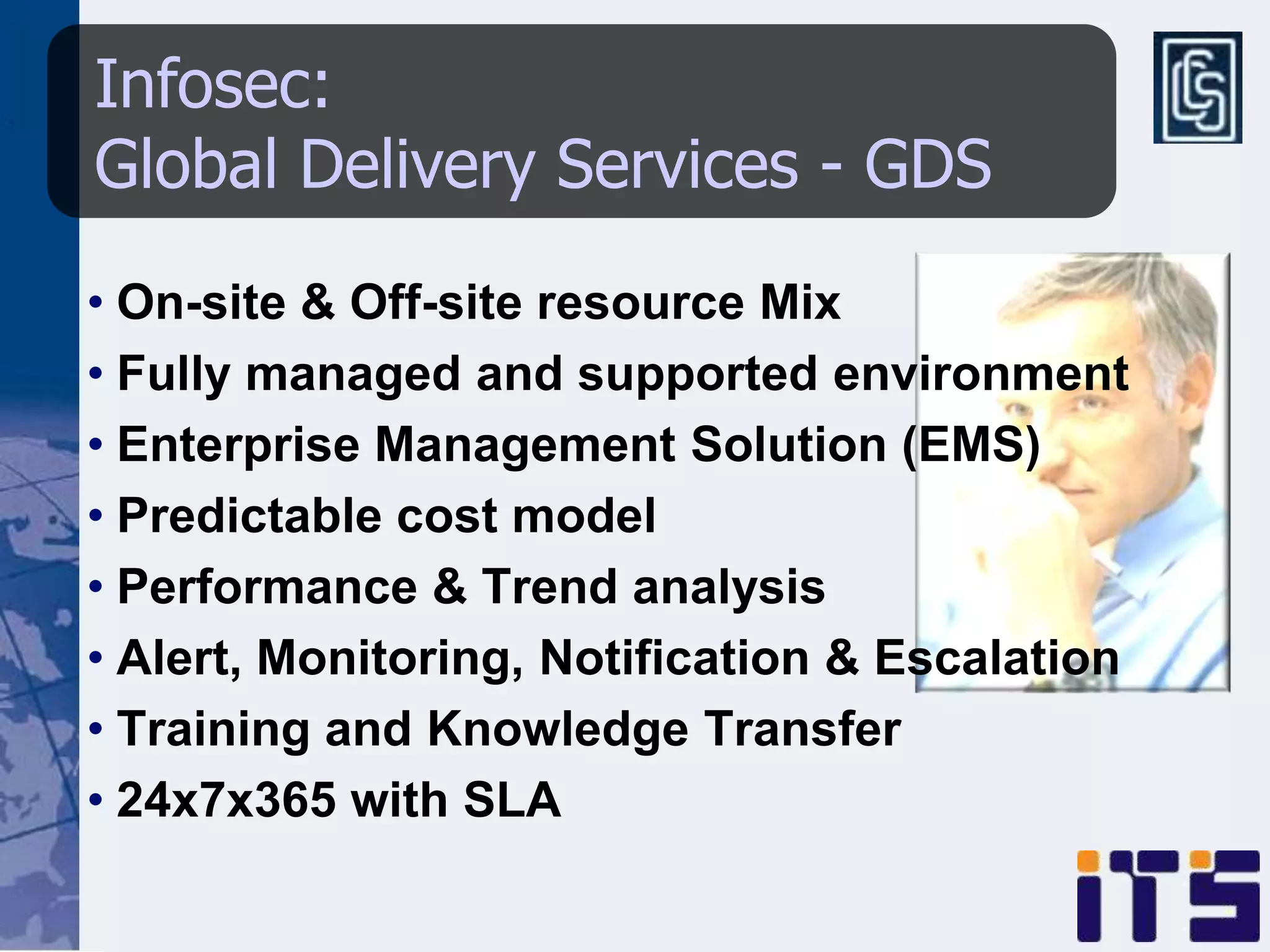 Infosec:
Global Delivery Services - GDS
• On-site & Off-site resource Mix
• Fully managed and supported environment
• Enterprise Management Solution (EMS)
• Predictable cost model
• Performance & Trend analysis
• Alert, Monitoring, Notification & Escalation
• Training and Knowledge Transfer
• 24x7x365 with SLA
 