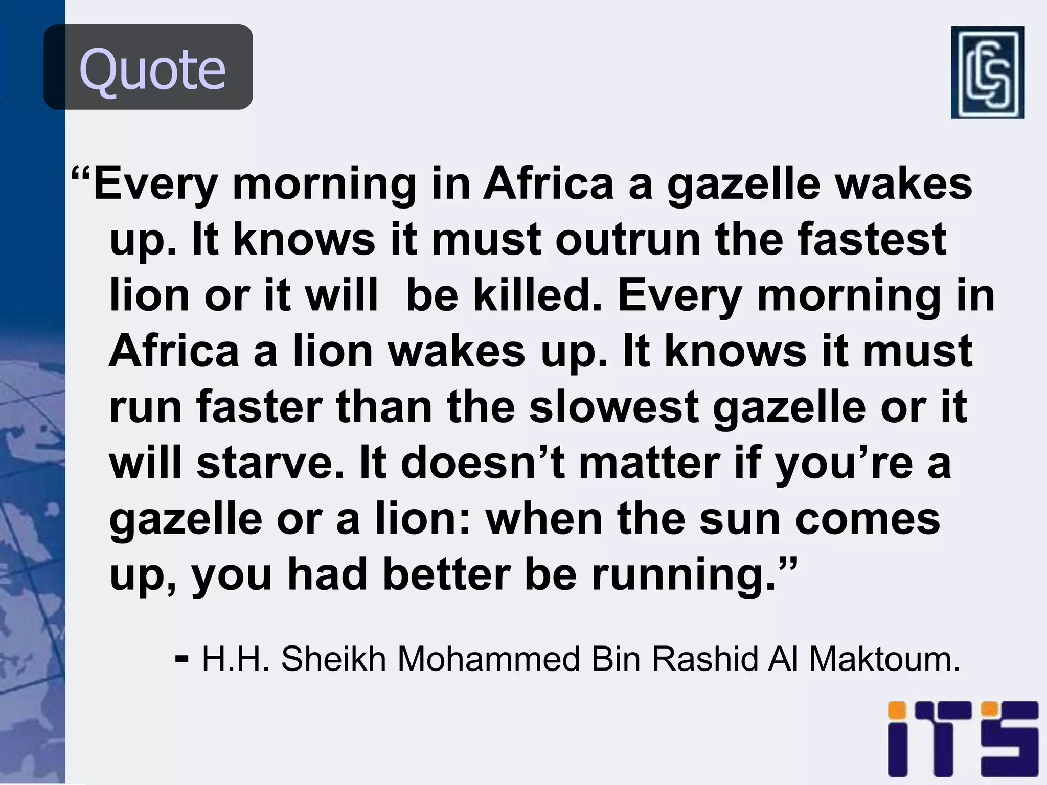 Quote
“Every morning in Africa a gazelle wakes
  up. It knows it must outrun the fastest
  lion or it will be killed. Every morning in
  Africa a lion wakes up. It knows it must
  run faster than the slowest gazelle or it
  will starve. It doesn’t matter if you’re a
  gazelle or a lion: when the sun comes
  up, you had better be running.”
     - H.H. Sheikh Mohammed Bin Rashid Al Maktoum.
 
