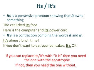 Its / It’s
• Its is a possessive pronoun showing that it owns
   something.
The cat licked its foot.
Here is the computer and its power cord.
• It’s is a contraction combing the words it and is.
It’s almost lunch time!
If you don’t want to eat your pancakes, it’s OK.

 If you can replace its/it’s with “it is” then you need
              the one with the apostrophe.
        If not, then you need the one without.
 