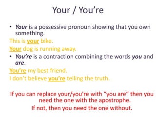 Your / You’re
• Your is a possessive pronoun showing that you own
   something.
This is your bike.
Your dog is running away.
• You’re is a contraction combining the words you and
   are.
You’re my best friend.
I don’t believe you’re telling the truth.

If you can replace your/you’re with “you are” then you
             need the one with the apostrophe.
         If not, then you need the one without.
 