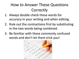 How to Answer These Questions
              Correctly
1. Always double check these words for
   accuracy in your writing and when editing.
2. Rule out the contractions first by substituting
   in the two words being combined.
3. Be familiar with these commonly confused
   words and don’t let them trick you!
 