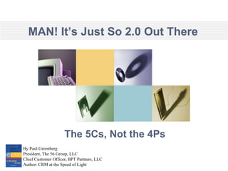 The 5Cs, Not the 4Ps By Paul Greenberg President, The 56 Group, LLC Chief Customer Officer, BPT Partners, LLC Author: CRM at the Speed of Light MAN! It’s Just So 2.0 Out There 