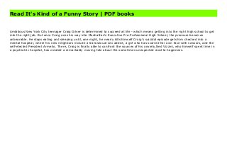 Read It's Kind of a Funny Story | PDF books
Ambitious New York City teenager Craig Gilner is determined to succeed at life - which means getting into the right high school to get into the right job. But once Craig aces his way into Manhattan's Executive Pre-Professional High School, the pressure becomes unbearable. He stops eating and sleeping until, one night, he nearly kills himself.Craig's suicidal episode gets him checked into a mental hospital, where his new neighbors include a transsexual sex addict, a girl who has scarred her own face with scissors, and the self-elected President Armelio. There, Craig is finally able to confront the sources of his anxiety.Ned Vizzini, who himself spent time in a psychiatric hospital, has created a remarkably moving tale about the sometimes unexpected road to happiness. It's Kind of a Funny Story Best
Ambitious New York City teenager Craig Gilner is determined to succeed at life - which means getting into the right high school to get
into the right job. But once Craig aces his way into Manhattan's Executive Pre-Professional High School, the pressure becomes
unbearable. He stops eating and sleeping until, one night, he nearly kills himself.Craig's suicidal episode gets him checked into a
mental hospital, where his new neighbors include a transsexual sex addict, a girl who has scarred her own face with scissors, and the
self-elected President Armelio. There, Craig is finally able to confront the sources of his anxiety.Ned Vizzini, who himself spent time in
a psychiatric hospital, has created a remarkably moving tale about the sometimes unexpected road to happiness.
 