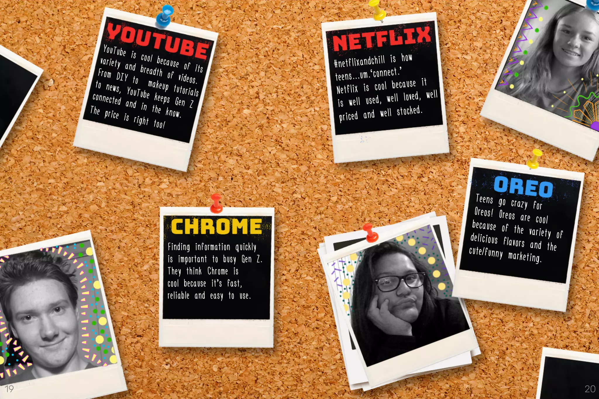#netflixandchill is how
teens...um…‘connect.’
Netflix is cool because it
is well used, well loved, well
priced and well stocked.
Teens go crazy forOreos! Oreos are coolbecause of the variety ofdelicious flavors and thecute/funny marketing.
YouTube is cool because of its
variety and breadth of videos.
From DIY to makeup tutorials
to news, YouTube keeps Gen Z
connected and in the know.The price is right too!
Finding information quickly
is important to busy Gen Z.
They think Chrome is
cool because it’s fast,
reliable and easy to use.
19 20
 
