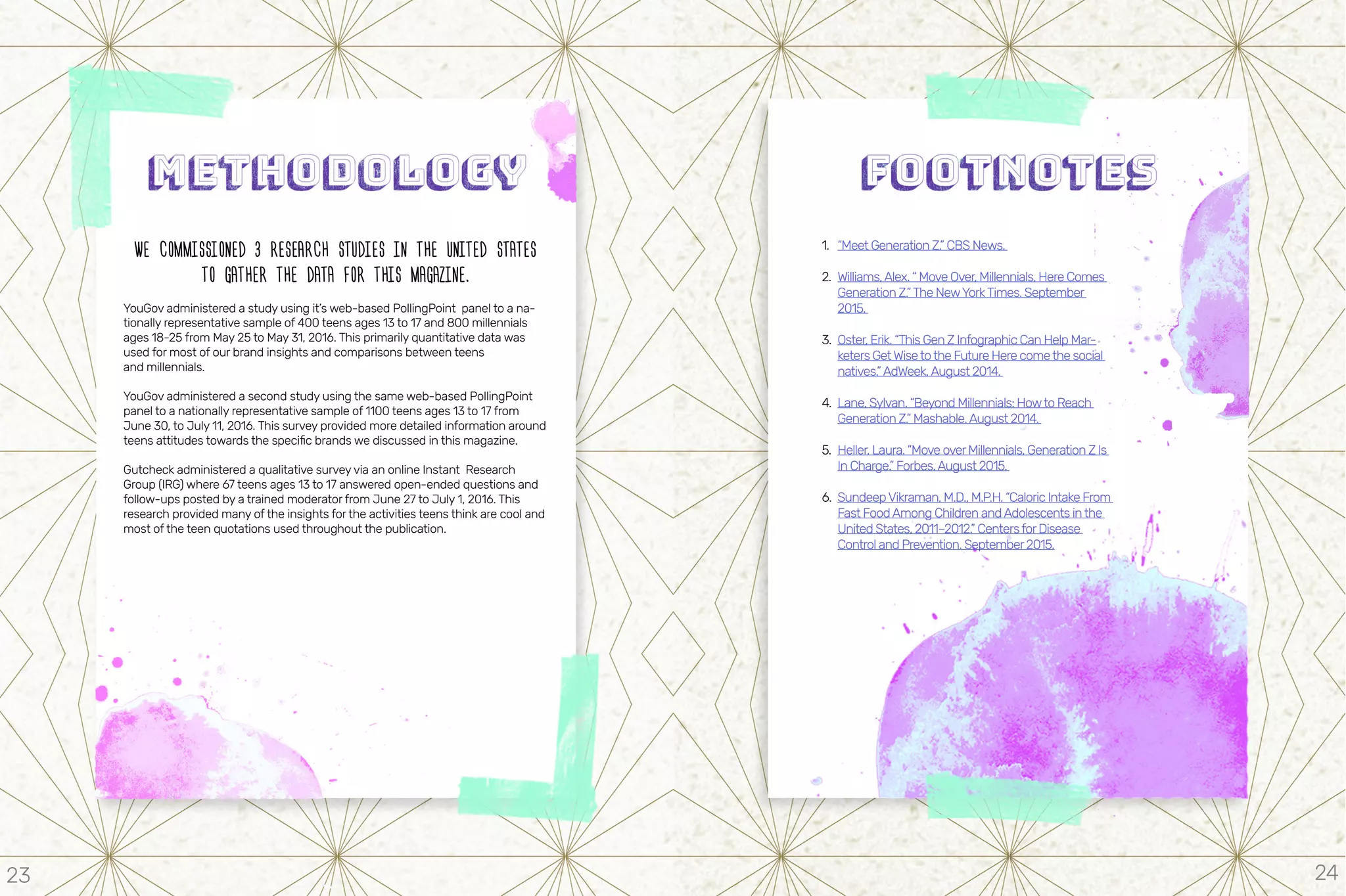 WE COMMISSIONED 3 RESEARCH STUDIES IN THE UNITED STATES
TO GATHER THE DATA FOR THIS MAGAZINE.
YouGov administered a study using it’s web-based PollingPoint panel to a na-
tionally representative sample of 400 teens ages 13 to 17 and 800 millennials
ages 18-25 from May 25 to May 31, 2016. This primarily quantitative data was
used for most of our brand insights and comparisons between teens
and millennials.
YouGov administered a second study using the same web-based PollingPoint
panel to a nationally representative sample of 1100 teens ages 13 to 17 from
June 30, to July 11, 2016. This survey provided more detailed information around
teens attitudes towards the specific brands we discussed in this magazine.
Gutcheck administered a qualitative survey via an online Instant Research
Group (IRG) where 67 teens ages 13 to 17 answered open-ended questions and
follow-ups posted by a trained moderator from June 27 to July 1, 2016. This
research provided many of the insights for the activities teens think are cool and
most of the teen quotations used throughout the publication.
1.	 “Meet Generation Z.” CBS News.
2.	 Williams,Alex. “ Move Over, Millennials, Here Comes
Generation Z.”The NewYorkTimes. September
2015.
3.	 Oster, Erik. “This Gen Z Infographic Can Help Mar-
keters GetWisetothe Future Here comethe social
natives.”AdWeek.August 2014.
4.	 Lane, Sylvan. “Beyond Millennials: Howto Reach
Generation Z.” Mashable.August 2014.
5.	 Heller, Laura. “Move overMillennials, Generation Z Is
In Charge.” Forbes.August 2015.
6.	 SundeepVikraman, M.D., M.P.H. “Caloric Intake From
Fast FoodAmong Children andAdolescents inthe
United States, 2011–2012.” CentersforDisease
Control and Prevention. September2015.
23 24
 