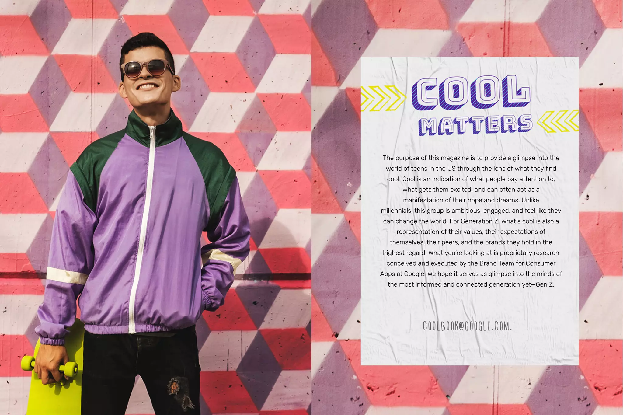 The purpose of this magazine is to provide a glimpse into the
world of teens in the US through the lens of what they find
cool. Cool is an indication of what people pay attention to,
what gets them excited, and can often act as a
manifestation of their hope and dreams. Unlike
millennials, this group is ambitious, engaged, and feel like they
can change the world. For Generation Z, what’s cool is also a
representation of their values, their expectations of
themselves, their peers, and the brands they hold in the
highest regard. What you’re looking at is proprietary research
conceived and executed by the Brand Team for Consumer
Apps at Google. We hope it serves as glimpse into the minds of
the most informed and connected generation yet—Gen Z.
COOLBOOK@GOOGLE.COM.
 