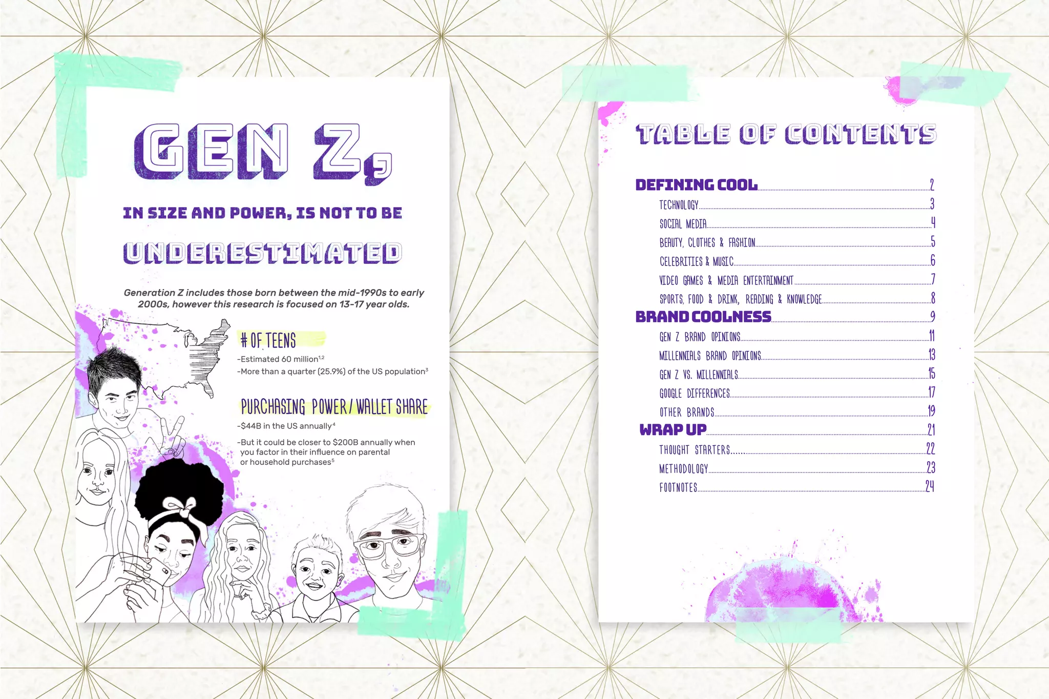 Generation Z includes those born between the mid-1990s to early
2000s, however this research is focused on 13-17 year olds.
#OFTEENS
-Estimated 60 million1,2
-More than a quarter (25.9%) of the US population3
PURCHASING POWER/WALLETSHARE
-$44B in the US annually4
-But it could be closer to $200B annually when
you factor in their influence on parental
or household purchases5
DEFININGCOOL..........................................................................................................2
	TECHNOLOGY..............................................................................................................................................3
	 SOCIAL MEDIA..........................................................................................................................................4
	BEAUTY, CLOTHES & FASHION............................................................................................................5
	CELEBRITIES & MUSIC.........................................................................................................................6
	 VIDEO GAMES & MEDIA ENTERTAINMENT....................................................................................7
	SPORTS, FOOD & DRINK, READING & KNOWLEDGE...................................................................8
BRANDCOOLNESS..................................................................................................9
	 GEN Z BRAND OPINIONS....................................................................................................................11	
	 MILLENNIALS BRAND OPINIONS.......................................................................................................13
	 GEN Z VS. MILLENNIALS.....................................................................................................................15
	 GOOGLE DIFFERENCES..........................................................................................................................17
	 OTHER BRANDS...................................................................................................................................19
WRAPUP........................................................................................................................................21
	 THOUGHT STARTERS.....................................................................................................................22
	METHODOLOGY.......................................................................................................................................23
	FOOTNOTES............................................................................................................................................24
 