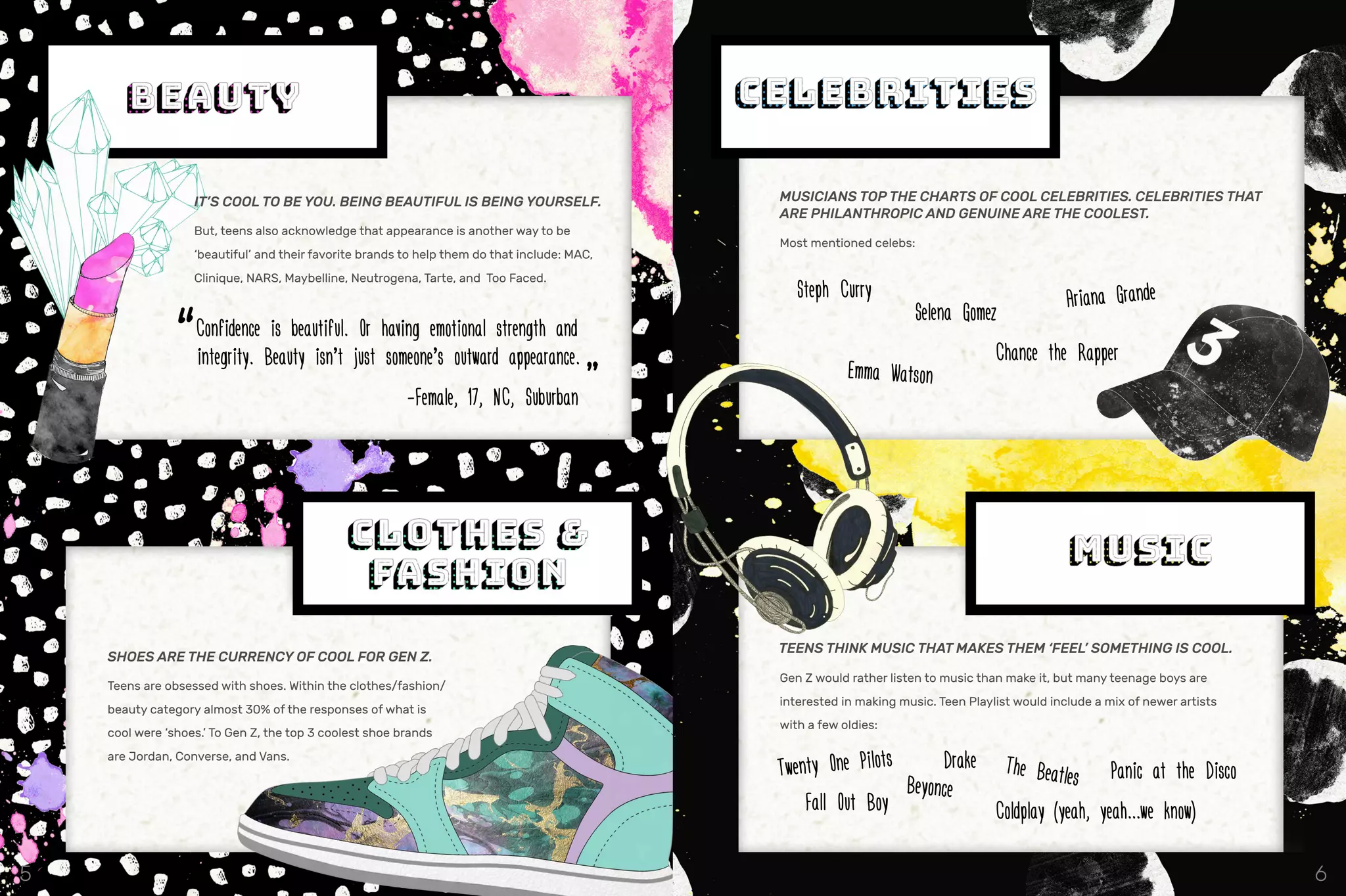 IT’S COOL TO BE YOU. BEING BEAUTIFUL IS BEING YOURSELF.
But, teens also acknowledge that appearance is another way to be
‘beautiful’ and their favorite brands to help them do that include: MAC,
Clinique, NARS, Maybelline, Neutrogena, Tarte, and Too Faced.
“Confidence is beautiful. Or having emotional strength and
integrity. Beauty isn’t just someone’s outward appearance.
							 -Female, 17, NC, Suburban
”
SHOES ARE THE CURRENCY OF COOL FOR GEN Z.
Teens are obsessed with shoes. Within the clothes/fashion/
beauty category almost 30% of the responses of what is
cool were ‘shoes.’ To Gen Z, the top 3 coolest shoe brands
are Jordan, Converse, and Vans.
MUSICIANS TOP THE CHARTS OF COOL CELEBRITIES. CELEBRITIES THAT
ARE PHILANTHROPIC AND GENUINE ARE THE COOLEST.
Most mentioned celebs:
TEENS THINK MUSIC THAT MAKES THEM ‘FEEL’ SOMETHING IS COOL.
Gen Z would rather listen to music than make it, but many teenage boys are
interested in making music. Teen Playlist would include a mix of newer artists
with a few oldies:
Twenty One Pilots
Beyonce
Drake The Beatles Panic at the Disco
Fall Out Boy Coldplay (yeah, yeah...we know)
Ariana Grande
Chance the Rapper
Selena Gomez
Emma Watson
Steph Curry
5 6
 