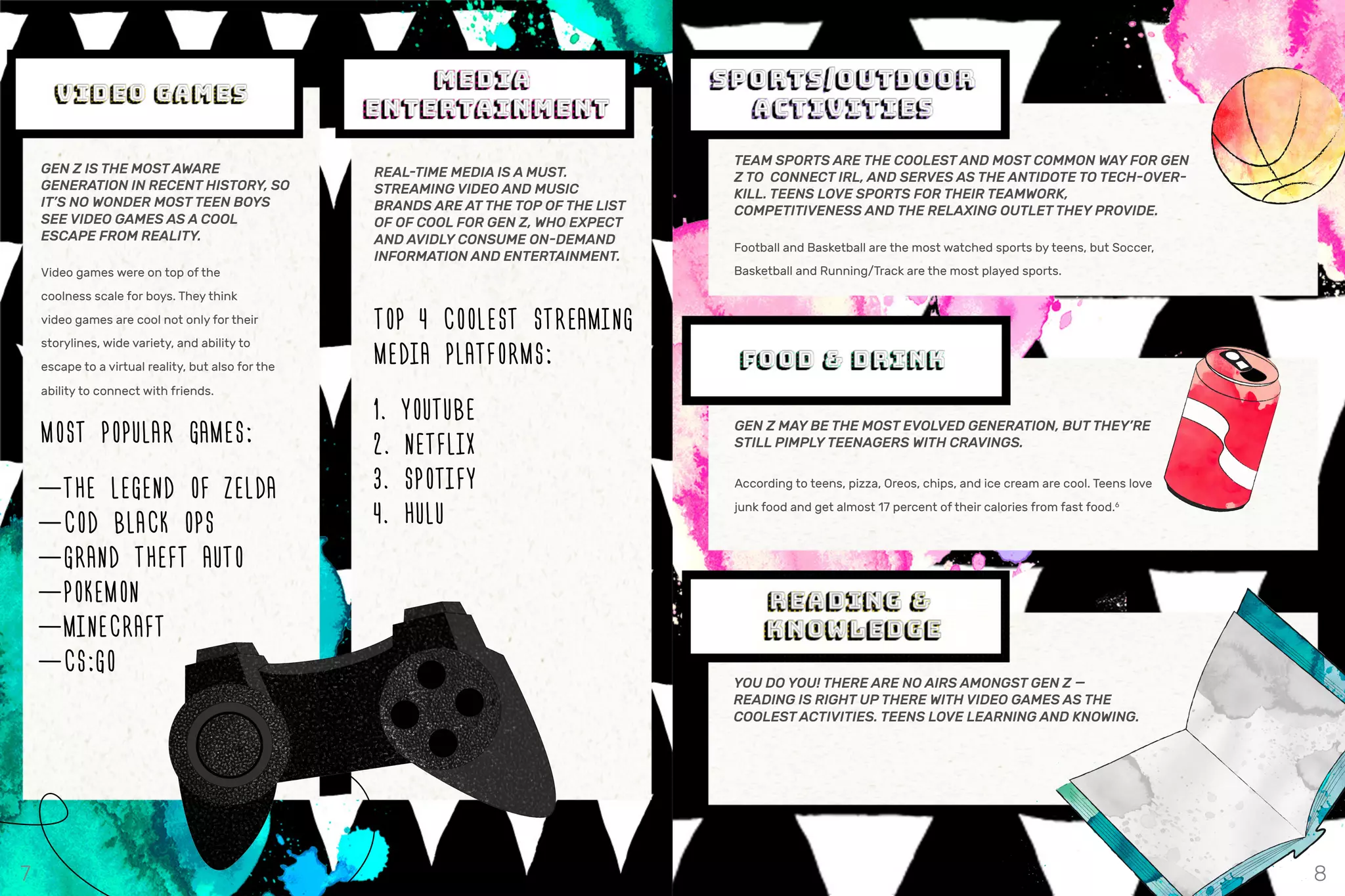 TEAM SPORTS ARE THE COOLEST AND MOST COMMON WAY FOR GEN
Z TO CONNECT IRL, AND SERVES AS THE ANTIDOTE TO TECH-OVER-
KILL. TEENS LOVE SPORTS FOR THEIR TEAMWORK,
COMPETITIVENESS AND THE RELAXING OUTLET THEY PROVIDE.
Football and Basketball are the most watched sports by teens, but Soccer,
Basketball and Running/Track are the most played sports.
GEN Z IS THE MOST AWARE
GENERATION IN RECENT HISTORY, SO
IT’S NO WONDER MOST TEEN BOYS
SEE VIDEO GAMES AS A COOL
ESCAPE FROM REALITY.
Video games were on top of the
coolness scale for boys. They think
video games are cool not only for their
storylines, wide variety, and ability to
escape to a virtual reality, but also for the
ability to connect with friends.
MOST POPULAR GAMES:
—THE LEGEND OF ZELDA
—COD BLACK OPS
—GRAND THEFT AUTO
—POKEMON
—MINECRAFT
—CS:GO
REAL-TIME MEDIA IS A MUST.
STREAMING VIDEO AND MUSIC
BRANDS ARE AT THE TOP OF THE LIST
OF OF COOL FOR GEN Z, WHO EXPECT
AND AVIDLY CONSUME ON-DEMAND
INFORMATION AND ENTERTAINMENT.
TOP 4 COOLEST STREAMING
MEDIA PLATFORMS:
1. YOUTUBE
2. NETFLIX
3. SPOTIFY
4. HULU
GEN Z MAY BE THE MOST EVOLVED GENERATION, BUT THEY’RE
STILL PIMPLY TEENAGERS WITH CRAVINGS.
According to teens, pizza, Oreos, chips, and ice cream are cool. Teens love
junk food and get almost 17 percent of their calories from fast food.6
YOU DO YOU! THERE ARE NO AIRS AMONGST GEN Z —
READING IS RIGHT UP THERE WITH VIDEO GAMES AS THE
COOLEST ACTIVITIES. TEENS LOVE LEARNING AND KNOWING.
7 8
 
