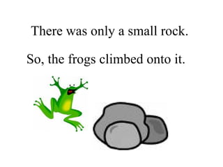 There was only a small rock. So, the frogs climbed onto it. 