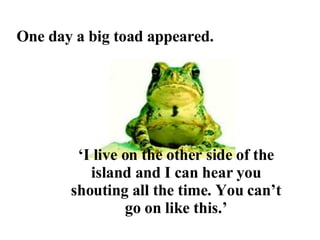 One day a big toad appeared. ‘ I live on the other side of the island and I can hear you shouting all the time. You can’t go on like this.’ 