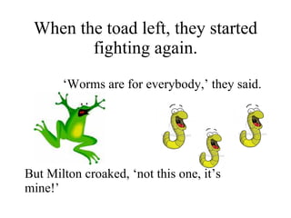 When the toad left, they started fighting again. ‘ Worms are for everybody,’ they said.  But Milton croaked, ‘not this one, it’s mine!’ 