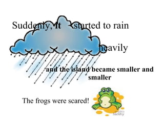 and the island became smaller and smaller Suddenly,  it   started to rain    heavily The frogs were scared! 