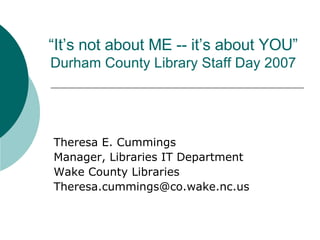 “ It’s not about ME -- it’s about YOU” Durham County Library Staff Day 2007 Theresa E. Cummings Manager, Libraries IT Department Wake County Libraries [email_address] 