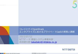 Copyright © 2015 NTT DATA Corporation 5周年特別企画: OpenStack Summitの歩き方
コレジャナイOpenStack
エンタプライズにおけるプライベートIaaSの実態と課題
2015/07/13
NTTデータ 基盤システム事業本部
武田健太郎 takedakn@nttdata.co.jp
1
 