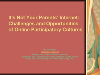 It's Not Your Parents’ Internet: Challenges and Opportunities of Online Participatory Cultures   By Jay Staker [email_address] Adapted from CYFAR 2007 Presentation Developed By: Trudy Dunham and Eve Daniels at UMn; Vishal Singh, UNL; Ray Kimsey, NC State; Roger Terry, UNL 