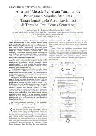 JURNAL TEKNIK POMITS Vol. 1, No. 1, (2013) 1-5 1
Alternatif Metode Perbaikan Tanah untuk
Penanganan Masalah Stabilitas
Tanah Lunak pada Areal Reklamasi
di Terminal Peti Kemas Semarang
Yulieargi Intan Tri, Trihanyndio Rendy Satrya, Noor Endah
Jurusan Teknik Sipil, Fakultas Teknik Sipil dan Perencanaan, Institut Teknologi Sepuluh Nopember
Jl. Arief Rahman Hakim, Surabaya 60111
E-mail: rendy_star@ce.its.ac.id
Abstrak—Selama bertahun-tahun genangan banjir rob
(banjir karena luapan air laut) menjadi masalah utama
yang mengganggu kegiatan operasional bongkar-muat di
Pelabuhan Tanjung Emas Semarang. Kondisi tanah dasar
yang sangat lunak menyebabkan penurunan tanah
(settlement) dan mengakibatkan level air laut menjadi lebih
tinggi dari daratan pelabuhan. Terminal Peti Kemas
Semarang (TPKS) dalam waktu dekat akan diperluas dan
akan dilakukan kegiatan reklamasi. Supaya permasalahan
settlement pada lahan reklamasi di atas dapat diatasi, maka
perlu dilakukan metode perbaikan tanah.
Tugas Akhir ini bertujuan merencanakan tinggi
timbunan awal, merencanakan perbaikan tanah untuk
mempercepat pemampatan dengan kombinasi sistem
preloading dan PVD; serta memilih alternatif perkuatan
tanah dengan cerucuk beton, geotekstil, kombinasi cerucuk
beton dan geotekstil, dan turap baja.
Tebal tahap penimbunan untuk sistem preloading adalah
50 cm perminggu dan PVD dipancang sedalam 30 m dengan
pola pemasangan segitiga berjarak 1.3 m. Pada pemasangan
PVD, waktu konsolidasi untuk mencapai derajat konsolidasi
(U) 95% adalah 24 minggu.
Perhitungan alternatif perkuatan tanah menggunakan
cerucuk beton segiempat berukuran 25 cm x 25 cm
menghasilkan kebutuhan cerucuk beton sebanyak 100 buah/
meter dengan panjang satu buah cerucuk adalah 27 m.
Perhitungan alternatif perkuatan menggunakan geotekstil
menghasilkan kebutuhan geotekstil tipe Woven High-
Strength Polyester PET 600/100 sebanyak 25 lapis.
Sedangkan pada alternatif perkuatan tanah kombinasi
cerucuk beton dengan geotekstil menghasilkan kebutuhan
cerucuk beton sebanyak 40 buah/ meter dengan panjang
satu buah cerucuk adalah 27 m dan kebutuhan geotekstil
sebanyak 16 lapis. Dan perhitungan alternatif perkuatan
menggunakan turap baja menghasilkan kebutuhan turap
baja sebanyak 5 baris.
Kata Kunci—Semarang, settlement, TPKS, preloading,
PVD, cerucuk beton, geotekstil, turap baja.
I. PENDAHULUAN
ota Semarang bagian utara merupakan wilayah
dataran rendah yang seringkali dilanda banjir rob
(banjir luapan air laut). Keadaan di atas juga terjadi di
Pelabuhan Tanjung Emas Semarang. Kondisi tanah dasar
yang sangat lunak menyebabkan penurunan tanah
(settlement) dan mengakibatkan level air laut menjadi
lebih tinggi dari daratan pelabuhan. Terminal Peti Kemas
Semarang (TPKS), yang terletak di Pelabuhan Tanjung
Emas Semarang, akan diperluas dan akan dilakukan
kegiatan reklamasi seluas 250 m x 105 m. Supaya
permasalahan settlement pada lahan reklamasi di atas
dapat diatasi, maka perlu dilakukan metode perbaikan
tanah.
Tugas Akhir ini membahas perencanaan tinggi
timbunan awal akibat adanya settlement, perencanaan
perbaikan tanah untuk mempercepat pemampatan dengan
kombinasi sistem preloading dan PVD; serta pemilihan
alternatif perkuatan tanah timbunan dengan cerucuk
beton, geotekstil, kombinasi cerucuk beton dan geotekstil,
dan turap baja.
II. METODOLOGI
Metodologi Tugas Akhir ini dapat dilihat pada
Gambar 1.
A
Studi Literatur
MULAI
Perencanaan Geoteknik
Perencanaan Timbunan
Preloading
Tinggi timbunan
(Hinisial, Hfinal)
Perhitungan Pemampatan
Besar dan waktu
Pemampatan
Pengumpulan dan Analisa Data Sekunder:
-Layout proyek
-Data pengujian tanah lapangan
-Data pengujian tanah laboratorium
-Data topografi
-Data gelombang air laut
K
 