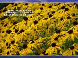 As soon as you mention something?? If it is good, it is taken?. If it is bad, it happens.   