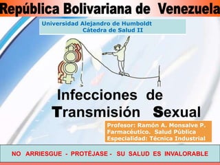 Universidad Alejandro de Humboldt
                    Cátedra de Salud II




          Infecciones de
          Transmisión Sexual
                          Profesor: Ramón A. Monsalve P.
                          Farmacéutico. Salud Pública
                          Especialidad: Técnica Industrial

NO ARRIESGUE - PROTÉJASE - SU SALUD ES INVALORABLE
 