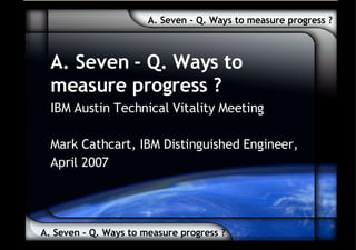 A. Seven - Q. Ways to measure progress ? A. Seven - Q. Ways to measure progress ? A. Seven - Q. Ways to measure progress ? IBM Austin Technical Vitality Meeting Mark Cathcart, IBM Distinguished Engineer, April 2007 