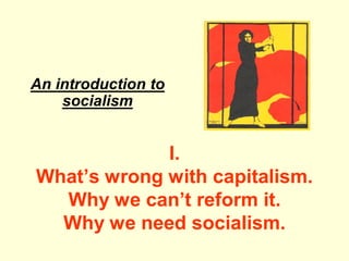 I. 
An introduction to 
socialism 
What’s wrong with capitalism. 
Why we can’t reform it. 
Why we need socialism. 
 
