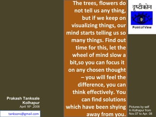 The trees, flowers do not tell us any thing, but if we keep on visualizing things, our mind starts telling us so many things. Find out time for this, let the wheel of mind slow a bit,so you can focus it  on any chosen thought – you will feel the difference, you can think effectively. You can find solutions which have been shying away from you. Prakash Tanksale Kolhapur April 16 th  ,2008 [email_address] Pictures by self  In Kolhapur from Nov.07 to Apr. 08 