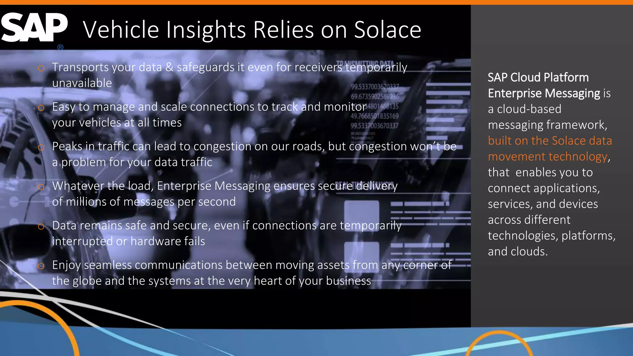 23
Copyright Solace
Confidential
23
Copyright Solace
Confidential
Vehicle Insights Relies on Solace
o Transports your data & safeguards it even for receivers temporarily
unavailable
o Easy to manage and scale connections to track and monitor
your vehicles at all times
o Peaks in traffic can lead to congestion on our roads, but congestion won’t be
a problem for your data traffic
o Whatever the load, Enterprise Messaging ensures secure delivery
of millions of messages per second
o Data remains safe and secure, even if connections are temporarily
interrupted or hardware fails
o Enjoy seamless communications between moving assets from any corner of
the globe and the systems at the very heart of your business
SAP Cloud Platform
Enterprise Messaging is
a cloud-based
messaging framework,
built on the Solace data
movement technology,
that enables you to
connect applications,
services, and devices
across different
technologies, platforms,
and clouds.
 