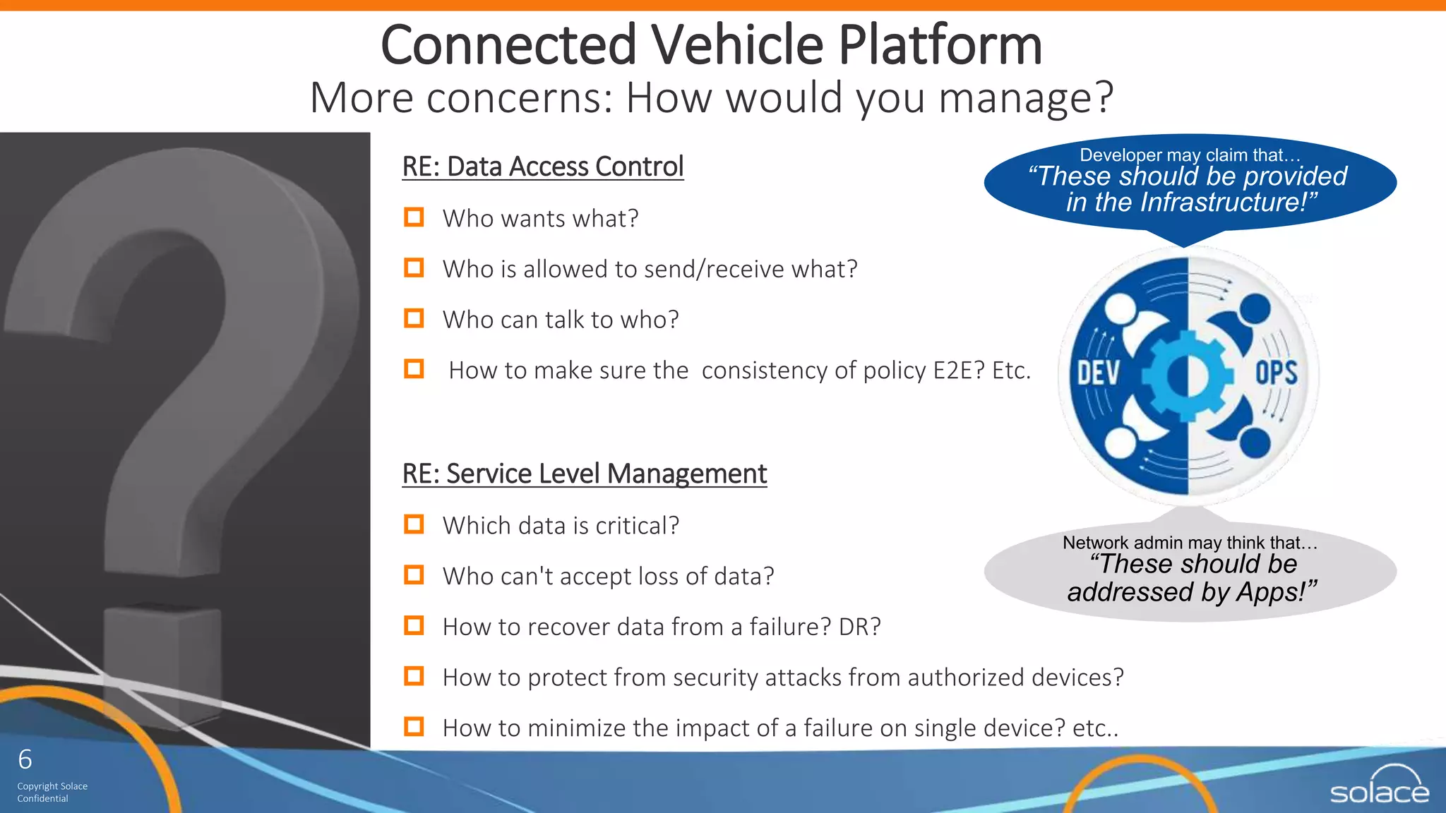 6
Copyright Solace
Confidential
6
Copyright Solace
Confidential
Connected Vehicle Platform
More concerns: How would you manage?
RE: Data Access Control
 Who wants what?
 Who is allowed to send/receive what?
 Who can talk to who?
 How to make sure the consistency of policy E2E? Etc.
RE: Service Level Management
 Which data is critical?
 Who can't accept loss of data?
 How to recover data from a failure? DR?
 How to protect from security attacks from authorized devices?
 How to minimize the impact of a failure on single device? etc..
Network admin may think that…
“These should be
addressed by Apps!”
Developer may claim that…
“These should be provided
in the Infrastructure!”
 