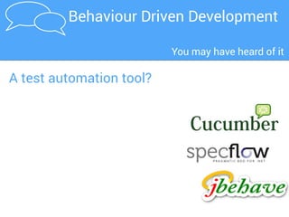 The business owner
and the business
analyst have a
conversation about
what he needs.
1
2
3
4 The tester uses
these scenarios
as the basis for
her tests
5
The automated tests provide
feedback on progress and help
document the application
The business analyst,
the developer and the
tester elaborate the
requirements together.
The scenarios guide the
developer and act as
automated tests
They define
requirements as
structured, English-
language format
"scenarios"
A BDD development process
BDD in a nutshellBDD in a nutshellBDD in a nutshell
 