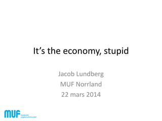 It’s the economy, stupid
Jacob Lundberg
MUF Norrland
22 mars 2014
 