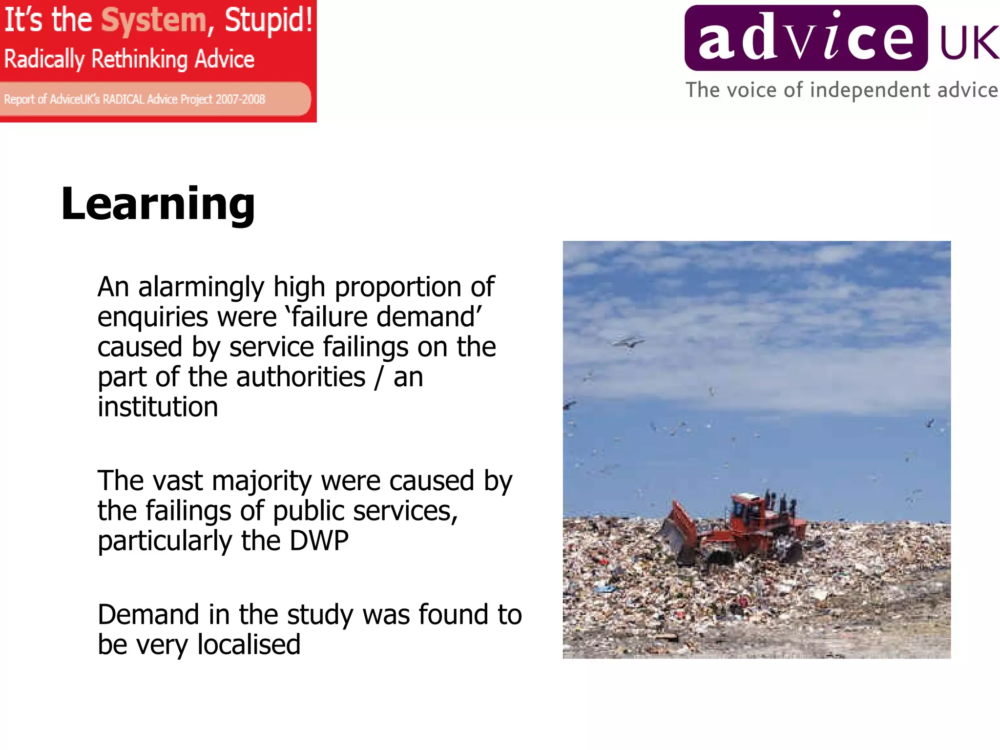 Learning An alarmingly high proportion of enquiries were ‘failure demand’ caused by service failings on the part of the authorities / an institution The vast majority were caused by the failings of public services, particularly the DWP Demand in the study was found to be very localised 