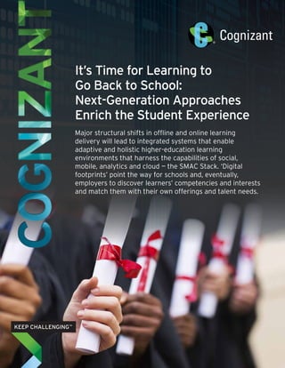 It’s Time for Learning to
Go Back to School:
Next-Generation Approaches
Enrich the Student Experience
Major structural shifts in offline and online learning
delivery will lead to integrated systems that enable
adaptive and holistic higher-education learning
environments that harness the capabilities of social,
mobile, analytics and cloud — the SMAC Stack. ‘Digital
footprints’ point the way for schools and, eventually,
employers to discover learners’ competencies and interests
and match them with their own offerings and talent needs.
 