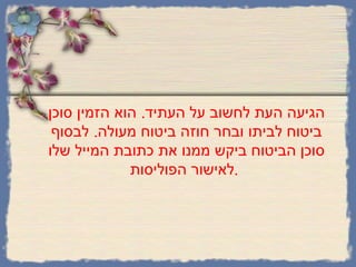 הגיעה העת לחשוב על העתיד .  הוא הזמין סוכן ביטוח לביתו ובחר חוזה ביטוח מעולה .  לבסוף סוכן הביטוח ביקש ממנו את כתובת המייל שלו לאישור הפוליסות .   