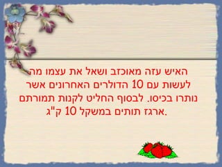האיש עזה מאוכזב ושאל את עצמו מה לעשות עם  10  הדולרים האחרונים אשר נותרו בכיסו .  לבסוף החליט לקנות תמורתם ארגז תותים במשקל  10  ק " ג .   