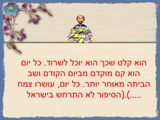 הוא קלט שכך הוא יוכל לשרוד .  כל יום הוא קם מוקדם מביום הקודם ושב הביתה מאוחר יותר .  כל יום ,  עושרו צמח  ( הסיפור לא התרחש בישראל .....). 