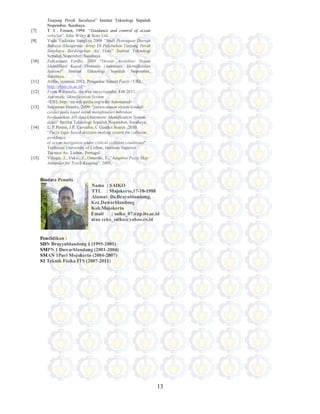 13
Tanjung Perak Surabaya” Institut Teknologi Sepuluh
Nopember, Surabaya.
[7] T. I . Fossen, 1994 “Guidance and control of ocean
vehicles”. John Wiley & Sons Ltd.
[9] Yuda Yudistira Sangkya 2009 “Studi Penetapan Daerah
Bahaya (Dangerous Area) Di Pelabuhan Tanjung Perak
Surabaya Berdasarkan Ais Data” Institut Teknologi
Sepuluh Nopember, Surabaya.
[10] Zulkarnaen Ferdhi, 2009 “Desain Arsitektur Sistem
Identifikasi Kapal Otomatis (Automatic Identification
System)” Institut Teknologi Sepuluh Nopember,
Surabaya.
[11] Arifin, syamsul.2011. Pengantar Sistem Fuzzy.<URL:
http://share.its.ac.id/>
[12] From Wikipedia, the free encyclopedia, Feb 2011.
Automatic Identification System
<URL:http://en.wikipedia.org/wiki/Automated>
[13] Setyawan Hendra, 2009. “perencanaan sistem kendali
cerdas pada kapal untuk menghindari tubrukan
berdasarkan AIS data (Automatic Identification System
data)” Institut Teknologi Sepuluh Nopember, Surabaya.
[14] L. P.Perera, J.P. Carvalho, C Guedes Soares ,2010.
“Fuzzy logic based decision making system for collision
avoidance
of ocean navigation under critical collision conditions”
Technical University of Lisbon, Instituto Superior
Tecnico Av. Lisbon, Portugal
[15] Velagic, J., Vukic, Z., Omerdic, E.,”Adaptive Fuzzy Ship
Autopilot for Track-Keeping”, 2001.
Biodata Penulis
Nama : SAIKO
TTL : Mojokerto,17-10-1988
Alamat: Ds.Brayublandong,
Kec.Dawarblandong
Kab.Mojokerto
Email : saiko_07@ep.its.ac.id
atau ceko_saiko@yahoo.co.id
Pendidikan :
SDN Brayyublandong 1 (1995-2001)
SMPN 1 Dawarblandong (2001-2004)
SMAN 1Puri Mojokerto (2004-2007)
S1 Teknik Fisika ITS (2007-2011)
 