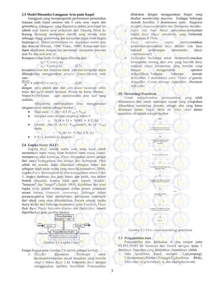 3
2.5 Model Dinamika Gangguan Arus pada Kapal
Gangguan yang mempengaruhi performansi pemenuhan
lintasan pada kapal umunya ada 3 yaitu arus, angin dan
gelombang. Gangguan yang digunakan dalam penelitian ini
adalah arus karena jalur pelayaran dari Tanjung Perak ke
Karang Jamuang merupakan daerah yang berupa selat
sehingga tinggi gelombang dan kecepatan angin tidak begitu
berpengaruh. Dalam pembahasan ini, digunakan model arus
dua dimensi (Fossen, 1994; Vukic, 1998). Komponen arus
dapat dijelaskan dengan dua parameter: kecepatan rata-rata
arus Vc dan arah arus γc.
Komponen dari body-fixed dapat dihitung dari:
uc = Vccos(γc-ψ)
υc = Vcsin(γc-ψ) …(2.3)
kecepatan arus laut rata-rata untuk simulasi komputer dapat
dibangkitkan menggunakan process Gauss-Markov orde
satu :
{ {
+ 0ˢI{ˮ{ = {ˮ{ …(2.4)
dengan ω(t) adalah akar dari zero mean Gaussian white
noise dan µ0≥0 adalah konstan. Proses ini harus dibatasi :
Vmin≤Vc(t)≤Vmax agar menstimulasi arus laut yang
realistis.
Alogaritma pembangkitan arus menggunakan
integrasi euler adalah sebagai berikut :
• Nilai awal : Vc (0) = 0.5 (Vmax + Vmin)
• Integrasi euler dengan sampling waktu h
o Vc {k + 1{ = Vc{k{ + ℎ VӔ={k{
• Limiter : jika (Vc (k+1)> Vmax)atau(Vc (k+1)< Vmin)
maka
o Vc (k+1)= Vc (k)- h VӔ= (k)
• k=k+1, kembali ke langkah 2
2.6 Logika Fuzzy (KLF)
Logika fuzzy adalah suatu cara yang tepat untuk
memetakan suatu ruang input kedalam suatu ruang output,
mempunyai nilai kontinyu. Fuzzy dinyatakan dalam derajat
dari suatu keanggotaan dan derajat dari kebenaran. Oleh
sebab itu sesuatu dapat dikatakan sebagian benar dan
sebagian salah pada waktu yang sama (Kusumadewi. 2004).
Logika Fuzzy memungkinkan nilai keanggotaan antara 0 dan
1, tingkat keabuan dan juga hitam dan putih, dan dalam
bentuk linguistik, konsep tidak pasti seperti "sedikit",
"lumayan" dan "sangat" (Zadeh 1965). Kelebihan dari teori
logika fuzzy adalah kemampuan dalam proses penalaran
secara bahasa (linguistic reasoning). Sehingga dalam
perancangannya tidak memerlukan persamaan matematik
dari objek yang akan dikendalikan. Secara umum, logika
fuzzy terdiri dari beberapa komponen, yaitu Fuzzifier, Fuzzy
Rule Base, Fuzzy Inference Engine dan Defuzzifier, seperti
diperlihatkan pada gambar berikut.
Gambar 2.6 Logika Fuzzy[11]
.
Fungsi bagian pada Gambar 7.6 adalah sebagai berikut:
1. Fuzzifier digunakan Berfungsi untuk
mentransformasikan sinyal masukan yang bersifat
crisp ( bukan fuzzy ) ke himpunan fuzzy dengan
menggunakan operator fuzzifikasi. Pemetaannya
dilakukan dengan menggunakan fungsi yang
disebut membership function. Terdapat beberapa
metode fuzzifier, 3 diantaranya yaitu: Singleton
fuzzifier, Gausian fuzzifier dan Triangular fuzzifier.
2. Fuzzy rule base berisi pernyataan-pernyataan
logika fuzzy (fuzzy statement), yang berbentuk
pernyataan If-Then.
3. Fuzzy inference engine menerjemahkan
pernyataan-pernyataan fuzzy dalalm rule base
menjadi perhitungan matematika (fuzzy
combinational).
4. Defuzzifier berfungsi untuk mentransformasikan
kesimpulan tentang aksi atur yang bersifat fuzzy
menjadi sinyal sebenarnya yang bersifat crisp
dengan menggunakan operator
defuzzifikasi. Terdapat beberapa metode
defuzzifier, 3 diantaranya yaitu: Center of gravity
defuzzifier, Center average dufuzzifier, Maximum
defuzzifier.
III. Metodologi Penelitian
Untuk menyelesaikan permasalahan yang telah
dirumuskan dan untuk mencapai tujuan yang diinginkan
dibutuhkan metodologi tertentu sebagai alur yang harus
dilampaui dalam Tugas Akhir ini. Flow chart dalam
penelitian ini adalah sebagai berikut :
Gambar 3.1 Flow chart metodologi penelitian
3.1 Pengambilan data
Pengambilan data dilakukan di dua tempat yaitu
PT.PELINDO III Surabaya dan Distrik navigasi kelas 1
Surabaya. Data-data yang dibutuhkan diantaranya adalah :
1. Data spesifikasi kapal, meliputi :Lpp(panjang),
U(kecepataan),B(lebar),T(tinggi),CB(koefisien Blok),
XG(center of gravitation), Aδ dan m(displacement).
 