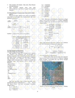 4
2. Data tampilan AIS meliputi : Data statis, Data Dinamis
dan data pelayaran.
3. Data koordinat lintasan aman yang telah
direkomendasikan oleh Distrik Navigasi Tanjung Perak
Surabaya
3.2 Pengembangan dan penyempurnaan modul-modul
kontrol
Berikut ini adalah diagram blok sistem pengendalian
yang telah di kembangkan dan disempurnakan dari hasil
penelitian sebelumnya :
Gambar 3.2 Diagram Blok Sistem pengendalian
Tabel 3.1 Hubungan Input Output KLF
Kontrol Logika Fuzzy
Input Output
Error ψ δc (rudder
command)dψ/dt
Selisih
koordinat X
V motor
penggerak
propeller
Jarak (d)
V2/V1
3.3 Perancangan modul kontrol
3.3.1 Pemodelan dinamika kapal
Data spesifikasi kapal MV.CARAKA JAYA NIAGA
III-7 9018232 yang didapatkan dari PT.PELINDO III
Surabaya digunakan untuk melakukan pemodelan dinamika
dari kapal. Model matematik dinamika kapal didapatkan
dari pendekatan yang dilakukan oleh Nomoto (1957)
sebagai bentuk matematis orde 2. Berikut ini adalah data
spesifikasi kapal MV.CARAKA JAYA NIAGA III-7
9018232 :
Lpp ( panjang ) : 92,53 m
U ( kecepataan ) : 4,63 m/s
B ( lebar ) : 16,5 m
T (tinggi) : 7,8 m
CB ( koefisien Blok) : 0,41
XG : 6,8
˓ : 0,69
m (displacement) : 5245 Ton
r : 13,879
m' : 0,000044
XG' : 0,07349
DWT : 3650 Ton
Dari Data spesifikasi kapal tersebut digunakan untuk
mendapatkan koefisien hidrodinamika yang berasal
dari regresi Clarke. Dari hasil perhitungan didapatkan
sebagai berikut :
I Ӕ
′
= −0.021791
I Ӕ
′
= −0,0023363
˚ Ӕ
′
= − 0,002441
˚ Ӕ
′
= −0,003836
I′
= −0,030053
I′
= 0,00618
˚′
= −0,015671
˚′
= −0,005191
I′
= 0,760991
˚′
= −0,3805
H′
= 0,0083885
H′
= 0,008385
Nilai –nilai yang sudah didapatkan dimasukaan sebagai
elemen matriks pada persamaan 2.17 sehingga didapatkan
variabel-variabel yang ada pada persamaan model nomoto
sebagai berikut :
H = Ӛ
0,094244 0.934393
0,010552 4,882484
ӛ
˚ = Ӛ
0,004706 −0,12262
0,000527 0,103739
ӛ
detM = 0,450288
detN = 0,000552
( )
( )N
M
TT
det
det
21 = =814,42089
T1+T2 = 60,69319
KR = 3,96468
KRT3 = 79,3821
T3 = 20,022
Maka model dinamika kapal MV.CARAKA JAYA NIAGA
III-7 9018232 berdasarkan hasil perhitungan yaitu :
( )
( )
( )( )sTsTs
sTK
s R
R 21
3
11
1
++
+
=
δ
ψ
{J{ =
3,96468 + 79,3821s
814,42089J% + 60,69319J$ + J
3.4.2 Alur pelarang di Tanjung perak
Berikut adalah Data koordinat dari Alur pelayaran
yang diizinkan untuk dilintasi Kapal di Pelabuhan Tanjung
Perak Surabaya berdasarkan data dari Distrik Navigasi
Tanjung Perak Surabaya.
Gambar 3.3 Peta alur pelayaran Karang Jamuang – Tanjung
Perak
 