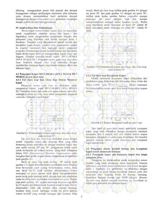 7
dihitung menggunakan posisi titik puncak dan derajad
keanggotaan sebagai perhitungan matematis nilai keluaran
yaitu dengan menjumlahkan hasil perkalian derajad
keanggotaan dengan nilai center area, kemudian membagai
dengan jumlah derajad keanggotaannya.
IV.Analisa Data Dan Pembahasan
Perancangan sistem kendali logika fuzzy ini digunakan
untuk menghindari tabrakan antara dua kapal dan
digunakan untuk pengendalian pemenuhan lintasan alur
pelayaran yang diizinkan oleh distrik navigasi kelas 1
Surabaya. Variabel yang dikendalikan adalah haluan dan
kecepatan kapal dengan variabel yang dimanipulasi adalah
δc (rudder command) dan tegangan motor penggerak
propeller. Perancangan sistem kendali haluan dan kecepatan
kapal dalam tugas akhir ini menggunakan logika fuzzy tipe
Sugeno. Simulasi terhadap model kapal MV.CARAKA
JAYA NIAGA III-7 dilakukan secara open loop dan close
loop. Simulasi dengan close loop dilakukan dengan
memberikan halangan kapal yang berada didepan, dikiri dan
dikanan kapal.
4.1 Pengujian Kapal MV.CARAKA JAYA NIAGA III-7
9018232 secara Open loop.
4.1.1 Uji Open loop dan Close loop Sistem Manuver
kapal
Pengujian secara open loop ini dilakukan untuk
mengetahui respon kapal MV.CARAKA JAYA NIAGA
III-7 terhadap waktu dan sudut yaw tanpa adanya controller
sedangkan untuk uji close loop untuk mengetahui pengaruh
controller terhadap respon kapal.
Gambar 4.1 Perbandingan respon open loop dan close loop
pada turning 20o
Uji open loop dan close loop dilakukan sesuai dengan
model dinamika kapal dan diagram blok yang telah
dirancang dalam penelitian ini dengan masukan fungsi step
atau sudut turning 20° dan 30°, penggunaan kedua sudut
untuk memenuhi uji kontrol turning yang telah ditetapkan
dalam IMO (Internasional Maritime Organisation) maka
menghasilkan grafik respon sistem sebagaimana ditunjukkan
pada gambar 4.1.
Hasil uji open loop pada turning 20o
seperti pada
gambar 4.1, dapat diketahui bahwa perubahan sudut heading
terus bertambah cepat seiring bertambahnya waktu. Pada
saat detik ke–21 hasil simulasi menunjukkan sistem
mencapai set point, namun tidak dapat mempertahankan
posisi tetap pada keadaan stabil, dengan kata lain perubahan
sudut heading terus meningkat melampaui set point. Begitu
juga pada turning 30o
, respon mencapai set point saat detik
ke-25 namun perubahan sudut heading semakin naik. Hal ini
dikarenakan tidak ada kendali yang mampu menjaga
keadaan tetap steady sehingga sistem ini perlu adanya
sistem kendali yang mampu menjaga agar keadaan tetap
steady. Hasil uji close loop terlihat pada gambar 4.1 dengan
set point 20° dan pada gambar 4.2 dengan set point 30°,
terlihat pada kedua gambar bahwa controller mampu
mencapai set point dengan baik dan mampu
mempertahankan samapai dalam keadaan steady. Waktu
yang diperlukan untuk mencapai set point 20° adalah 40
detik sedangkan untuk mencapai set point 30° adalah 45
detik.
Gambar 4.2 Perbandingan respon open loop dan close loop
pada turning 30o
4.1.2 Uji Open loop Kecepatan Kapal
Model matematik kecepatan kapal didapatkan dari
pendekatan yang dilakukan oleh Horigome, Hara, Hotta dan
Hotsu (1990) yaitu {J{ =
#
# "."%
. Model matematis
ini disimulasikan secara open loop untuk mengetahui respon
sistem
Gambar 4.3 Respon kecepatan kapal uji open loop
Dari hasil uji open loop model matematik kecepatan
kapal yang telah dilakukan dengan mengubah masukan
kecepatan dari 0 sampai 4,63 m/s terlihat bahwa respon
kecepatan mengikuti set point yang diinginkan. Hal tersebut
menjadi indikasi bahwa model matematis dari kecepatan
kapal adalah orde 1.
4.2 Pengujian sistem kendali haluan dan kecepatan
kapal untuk memenuhi lintasan.
4.2.1 Pengujian tanpa ada halangan kapal dan tanpa
gangguan arus.
Pengujian ini dimaksudkan untuk mengetahui sistem
kendali yang telah dirancang untuk memenuhi lintasan
pelayaran yang telah direkomendasikan oleh distrik navigasi
kelas 1 Surabaya. Uji performasi ini dilakukan dengan
memasukan set point berupa koordinat lintasan yaitu alur
pelayaran dari Tanjung Perak ke Karang Jamuang.
Koordinat lintasan berupa unit DMS (Degree Minutes
Second) yang diubah menjadi koordinat xy. Koordinat xy
inilah yang mewakili alur lintasan kapal.
 