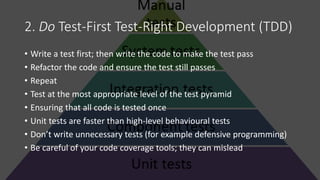 2. Do Test-First Test-Right Development (TDD)
• Write a test first; then write the code to make the test pass
• Refactor the code and ensure the test still passes
• Repeat
• Test at the most appropriate level of the test pyramid
• Ensuring that all code is tested once
• Unit tests are faster than high-level behavioural tests
• Don’t write unnecessary tests (for example defensive programming)
• Be careful of your code coverage tools; they can mislead
 
