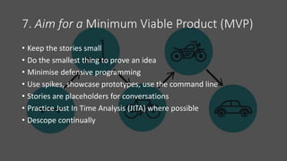 7. Aim for a Minimum Viable Product (MVP)
• Keep the stories small
• Do the smallest thing to prove an idea
• Minimise defensive programming
• Use spikes, showcase prototypes, use the command line
• Stories are placeholders for conversations
• Practice Just In Time Analysis (JITA) where possible
• Descope continually
 