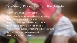 Case Study: Project Y – From the Outside
• A high performing delivery team
• Experienced crew on same platform for years
• Excellent relations with customer
• Excellent inter-personal relations in team
• Perception of delivery fast and on time
• Well managed customer relations and expectations
• Lovely cycle-time graphs produced
• Nice burn-up charts delivered
 