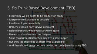 5. Do Trunk Based Development (TBD)
• Everything we do ought to be production ready
• Merge to trunk as soon as possible
•...