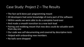 Case Study: Project Z – The Results
• The fact we’d done pair programming meant
• All developers had some knowledge of eve...
