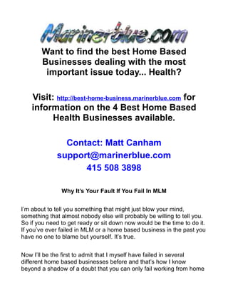 Want to find the best Home Based
       Businesses dealing with the most
        important issue today... Health?

    Visit: http://best-home-business.marinerblue.com for
    information on the 4 Best Home Based
          Health Businesses available.

               Contact: Matt Canham
             support@marinerblue.com
                   415 508 3898

               Why It’s Your Fault If You Fail In MLM


I’m about to tell you something that might just blow your mind,
something that almost nobody else will probably be willing to tell you.
So if you need to get ready or sit down now would be the time to do it.
If you’ve ever failed in MLM or a home based business in the past you
have no one to blame but yourself. It’s true.


Now I’ll be the first to admit that I myself have failed in several
different home based businesses before and that’s how I know
beyond a shadow of a doubt that you can only fail working from home
 