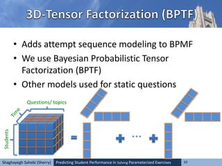 Predicting Student Performance in Solving Parameterized Exercises 10Shaghayegh Sahebi (Sherry)
• Adds attempt sequence modeling to BPMF
• We use Bayesian Probabilistic Tensor
Factorization (BPTF)
• Other models used for static questions
Students
Questions/ topics
…
 