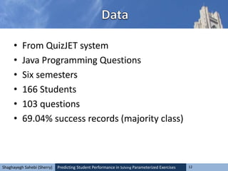 Predicting Student Performance in Solving Parameterized Exercises 12Shaghayegh Sahebi (Sherry)
• From QuizJET system
• Java Programming Questions
• Six semesters
• 166 Students
• 103 questions
• 69.04% success records (majority class)
 